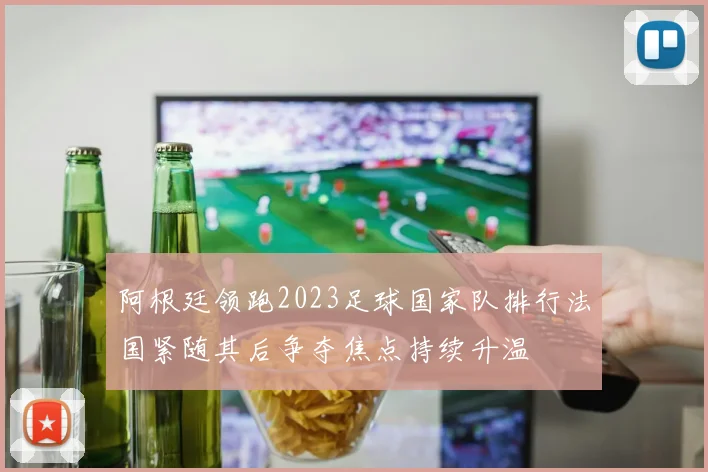 阿根廷领跑2023足球国家队排行法国紧随其后争夺焦点持续升温