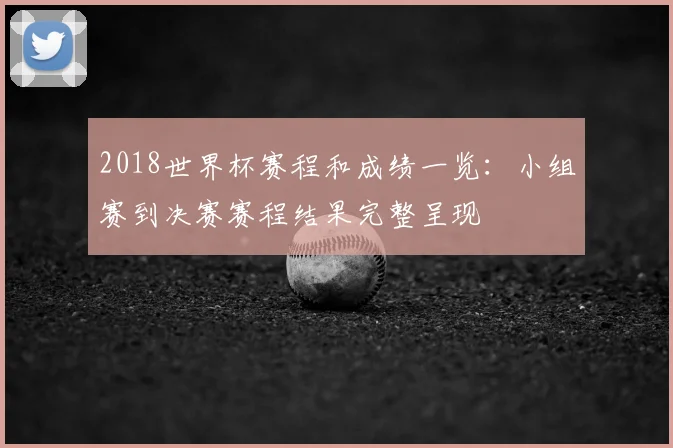 2018世界杯赛程和成绩一览:小组赛到决赛赛程结果完整呈现