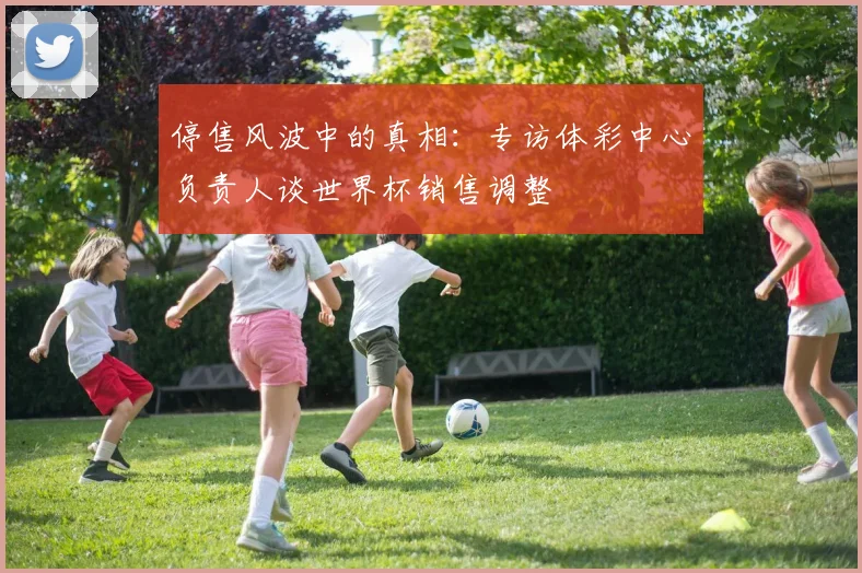 停售风波中的真相:专访体彩中心负责人谈世界杯销售调整
