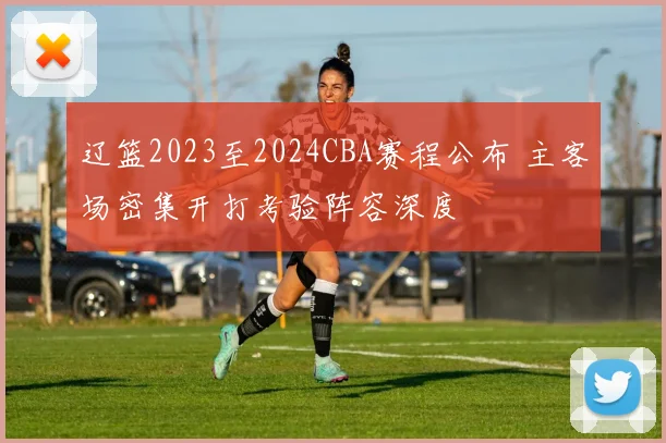 辽篮2023至2024CBA赛程公布 主客场密集开打考验阵容深度