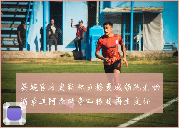 英超官方更新积分榜曼城领跑利物浦紧追阿森纳争四格局再生变化