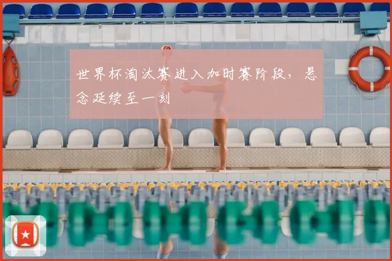 世界杯淘汰赛进入加时赛阶段，悬念延续至一刻