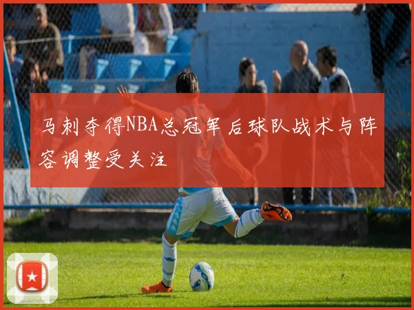 马刺夺得NBA总冠军后球队战术与阵容调整受关注