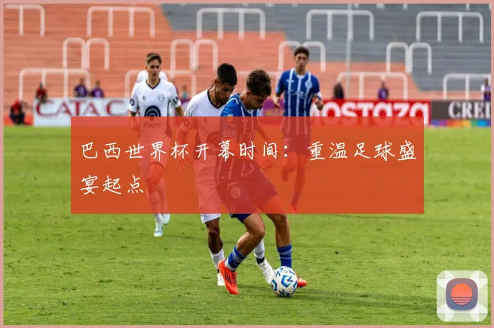 巴西世界杯开幕时间：重温足球盛宴起点
